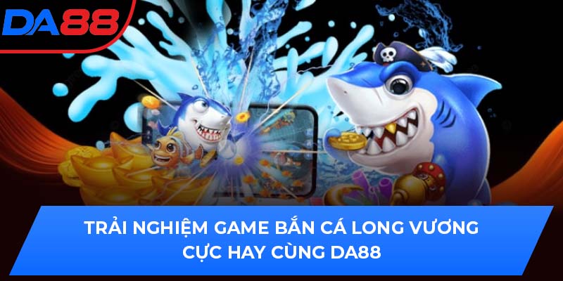 Trải Nghiệm Game Bắn Cá Long Vương Cực Hay Cùng DA88